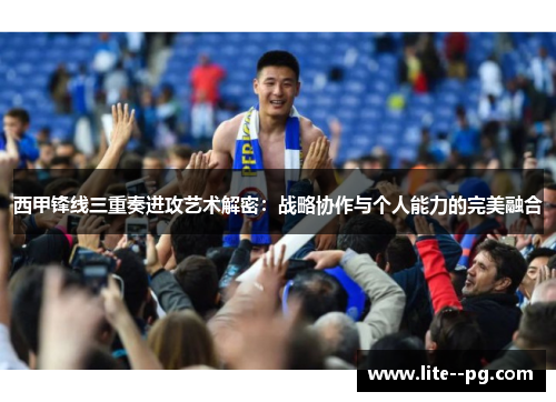 西甲锋线三重奏进攻艺术解密：战略协作与个人能力的完美融合
