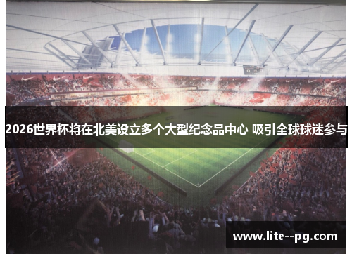 2026世界杯将在北美设立多个大型纪念品中心 吸引全球球迷参与